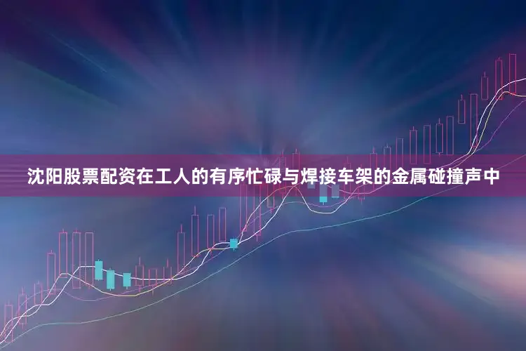 沈阳股票配资在工人的有序忙碌与焊接车架的金属碰撞声中