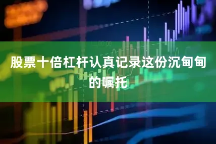 股票十倍杠杆认真记录这份沉甸甸的嘱托