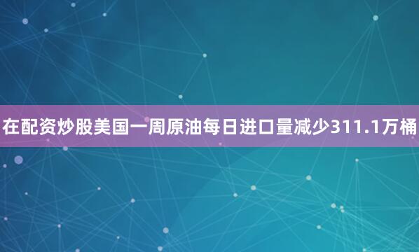 在配资炒股美国一周原油每日进口量减少311.1万桶